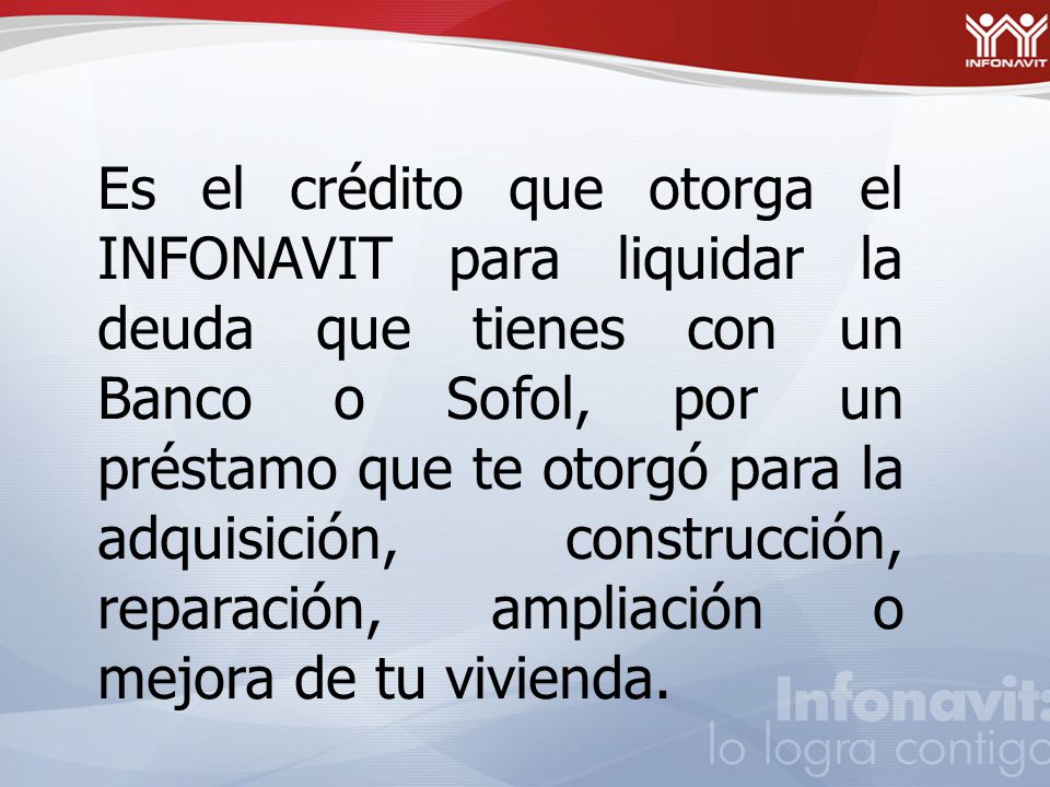 Es el crédito que otorga el INFONAVIT para liquidar la deuda que tienes con un Banco o Sofol, por un préstamo que te otorgó para la adquisición, construcción, reparación, ampliación o mejora de tu vivienda.
