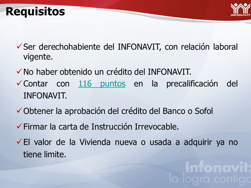 Requisitos Ser derechohabiente del INFONAVIT, con relación laboral vigente. No haber obtenido un crédito del INFONAVIT.