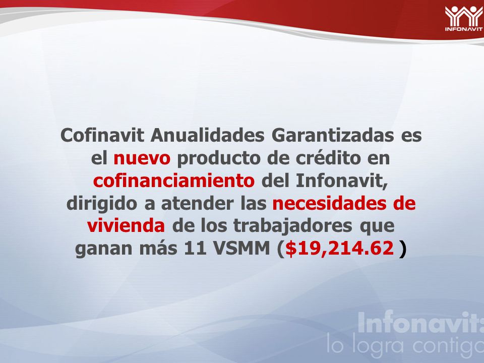 Cofinavit Anualidades Garantizadas es el nuevo producto de crédito en cofinanciamiento del Infonavit, dirigido a atender las necesidades de vivienda de los trabajadores que ganan más 11 VSMM ($19, )