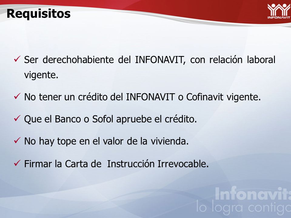 Requisitos Ser derechohabiente del INFONAVIT, con relación laboral vigente. No tener un crédito del INFONAVIT o Cofinavit vigente.