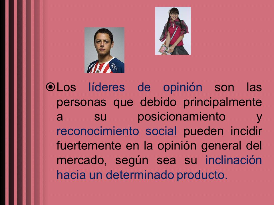 Los líderes de opinión son las personas que debido principalmente a su posicionamiento y reconocimiento social pueden incidir fuertemente en la opinión general del mercado, según sea su inclinación hacia un determinado producto.