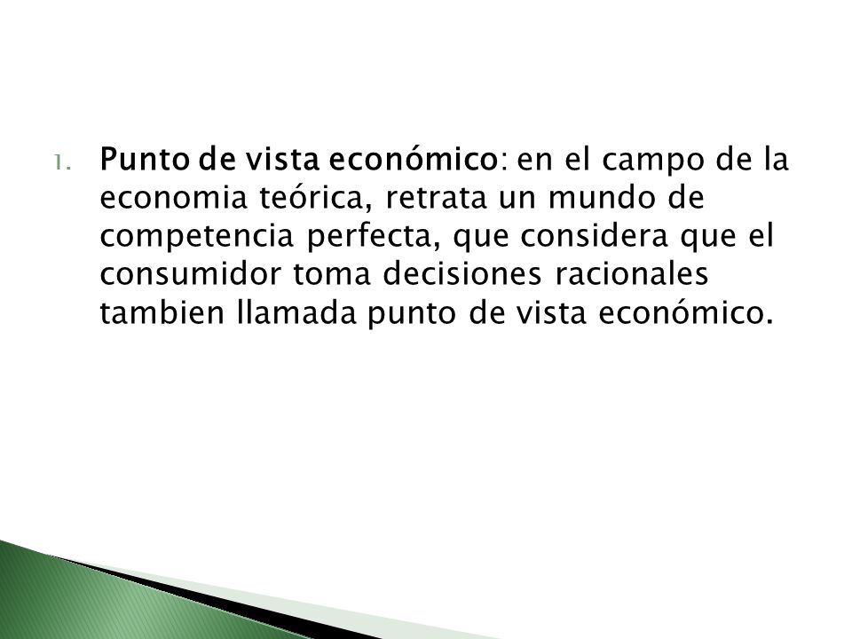 Punto de vista económico: en el campo de la economia teórica, retrata un mundo de competencia perfecta, que considera que el consumidor toma decisiones racionales tambien llamada punto de vista económico.