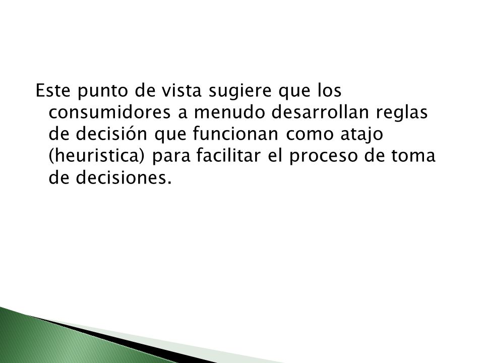 Este punto de vista sugiere que los consumidores a menudo desarrollan reglas de decisión que funcionan como atajo (heuristica) para facilitar el proceso de toma de decisiones.