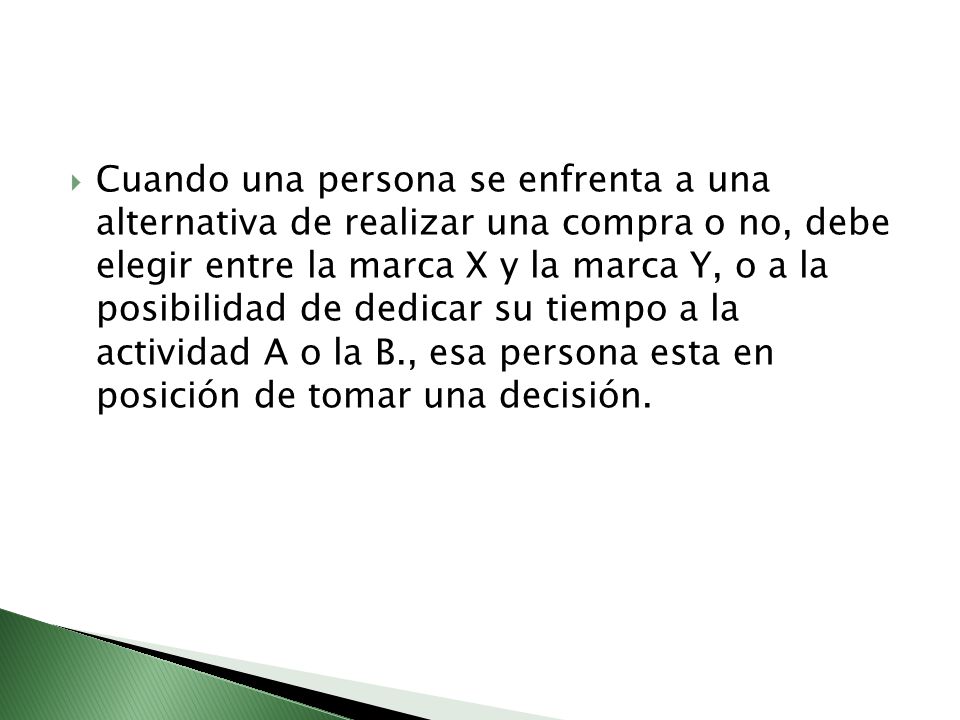 Cuando una persona se enfrenta a una alternativa de realizar una compra o no, debe elegir entre la marca X y la marca Y, o a la posibilidad de dedicar su tiempo a la actividad A o la B., esa persona esta en posición de tomar una decisión.