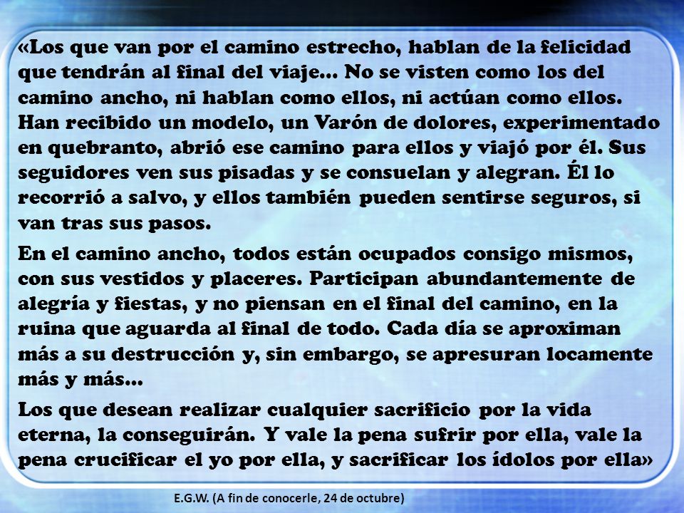 «Los que van por el camino estrecho, hablan de la felicidad que tendrán al final del viaje... No se visten como los del camino ancho, ni hablan como ellos, ni actúan como ellos. Han recibido un modelo, un Varón de dolores, experimentado en quebranto, abrió ese camino para ellos y viajó por él. Sus seguidores ven sus pisadas y se consuelan y alegran. Él lo recorrió a salvo, y ellos también pueden sentirse seguros, si van tras sus pasos.