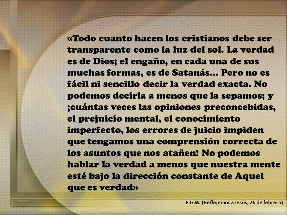 «Todo cuanto hacen los cristianos debe ser transparente como la luz del sol. La verdad es de Dios; el engaño, en cada una de sus muchas formas, es de Satanás... Pero no es fácil ni sencillo decir la verdad exacta. No podemos decirla a menos que la sepamos; y ¡cuántas veces las opiniones preconcebidas, el prejuicio mental, el conocimiento imperfecto, los errores de juicio impiden que tengamos una comprensión correcta de los asuntos que nos atañen! No podemos hablar la verdad a menos que nuestra mente esté bajo la dirección constante de Aquel que es verdad»