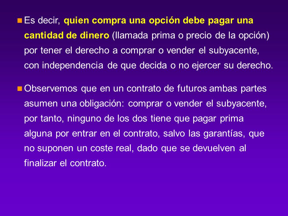 Es decir, quien compra una opción debe pagar una cantidad de dinero (llamada prima o precio de la opción) por tener el derecho a comprar o vender el subyacente, con independencia de que decida o no ejercer su derecho.