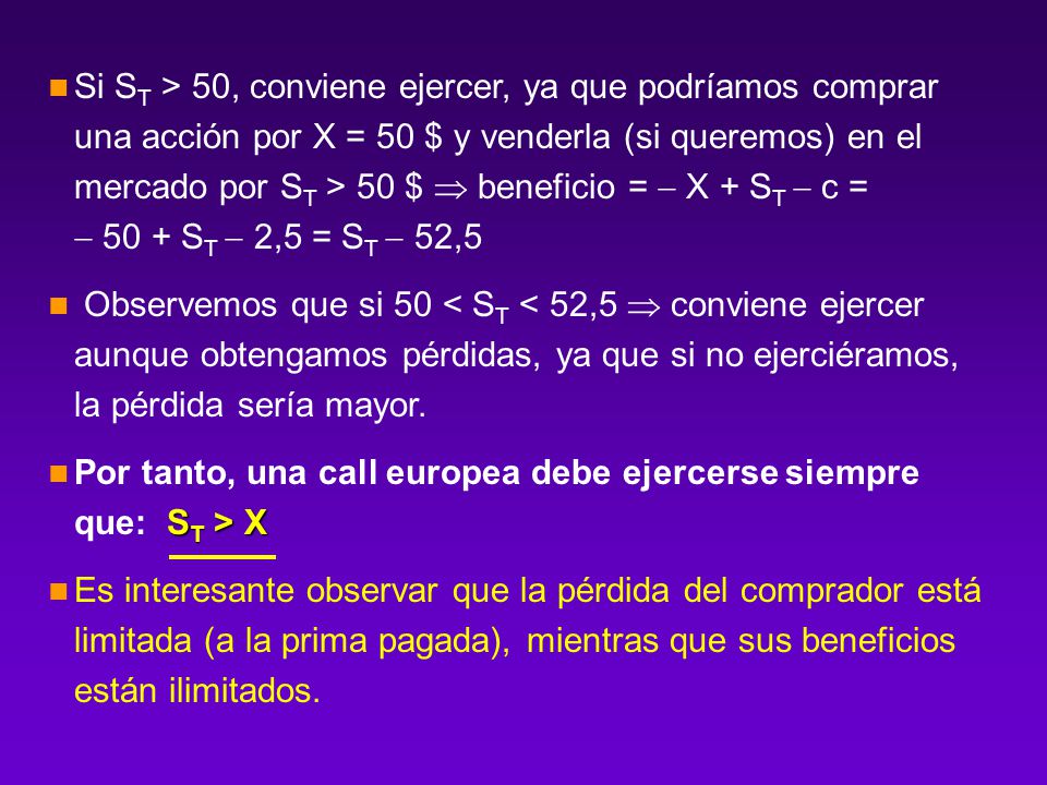 Si ST > 50, conviene ejercer, ya que podríamos comprar una acción por X = 50 $ y venderla (si queremos) en el mercado por ST > 50 $  beneficio =  X + ST  c =  50 + ST  2,5 = ST  52,5