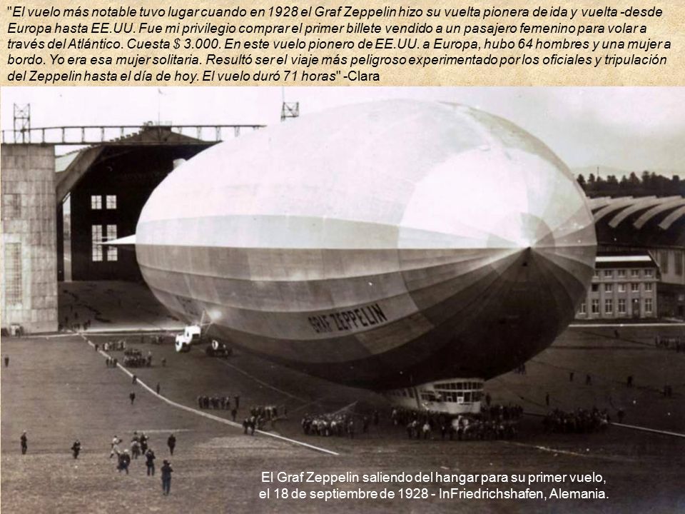 El vuelo más notable tuvo lugar cuando en 1928 el Graf Zeppelin hizo su vuelta pionera de ida y vuelta -desde Europa hasta EE.UU. Fue mi privilegio comprar el primer billete vendido a un pasajero femenino para volar a través del Atlántico. Cuesta $ En este vuelo pionero de EE.UU. a Europa, hubo 64 hombres y una mujer a bordo. Yo era esa mujer solitaria. Resultó ser el viaje más peligroso experimentado por los oficiales y tripulación del Zeppelin hasta el día de hoy. El vuelo duró 71 horas -Clara