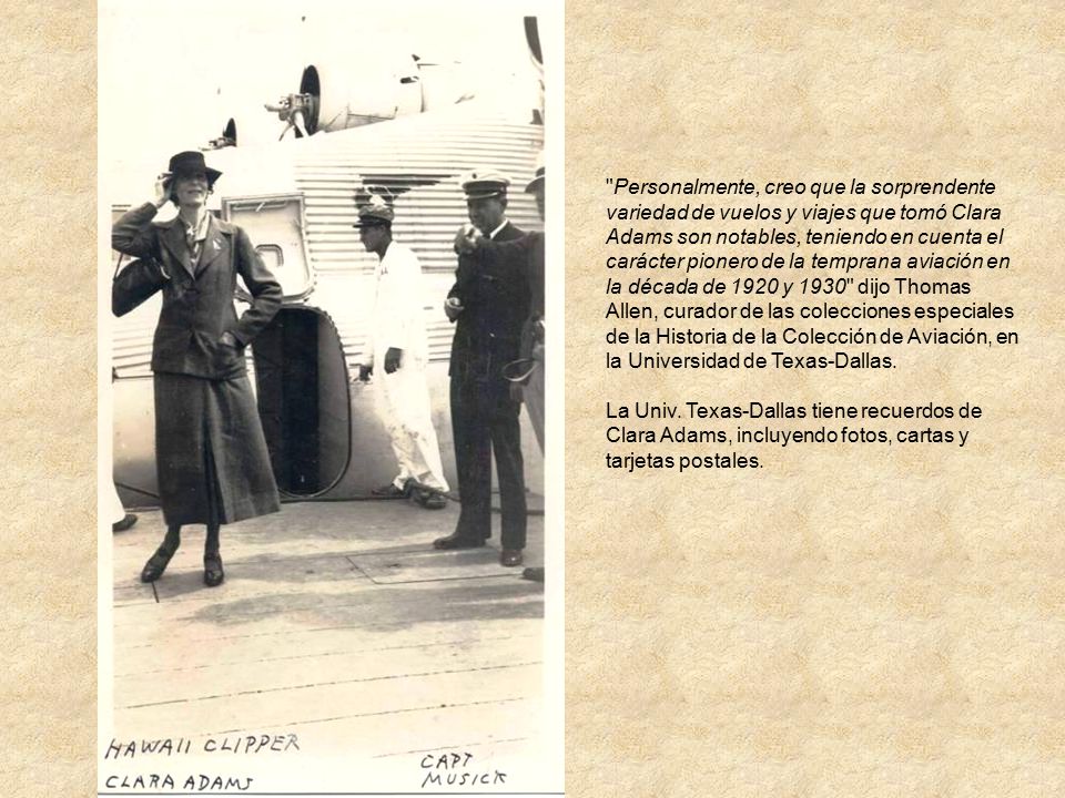 Personalmente, creo que la sorprendente variedad de vuelos y viajes que tomó Clara Adams son notables, teniendo en cuenta el carácter pionero de la temprana aviación en la década de 1920 y 1930 dijo Thomas Allen, curador de las colecciones especiales de la Historia de la Colección de Aviación, en la Universidad de Texas-Dallas.