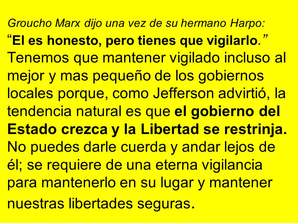 Groucho Marx dijo una vez de su hermano Harpo: El es honesto, pero tienes que vigilarlo. Tenemos que mantener vigilado incluso al mejor y mas pequeño de los gobiernos locales porque, como Jefferson advirtió, la tendencia natural es que el gobierno del Estado crezca y la Libertad se restrinja.