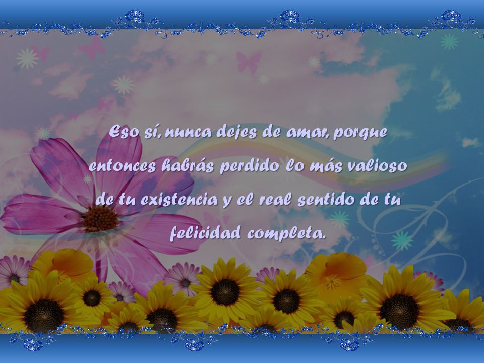 Eso sí, nunca dejes de amar, porque entonces habrás perdido lo más valioso de tu existencia y el real sentido de tu felicidad completa.