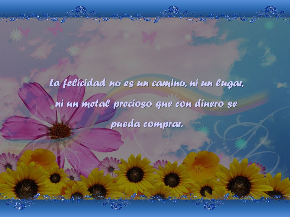 La felicidad no es un camino, ni un lugar, ni un metal precioso que con dinero se pueda comprar.
