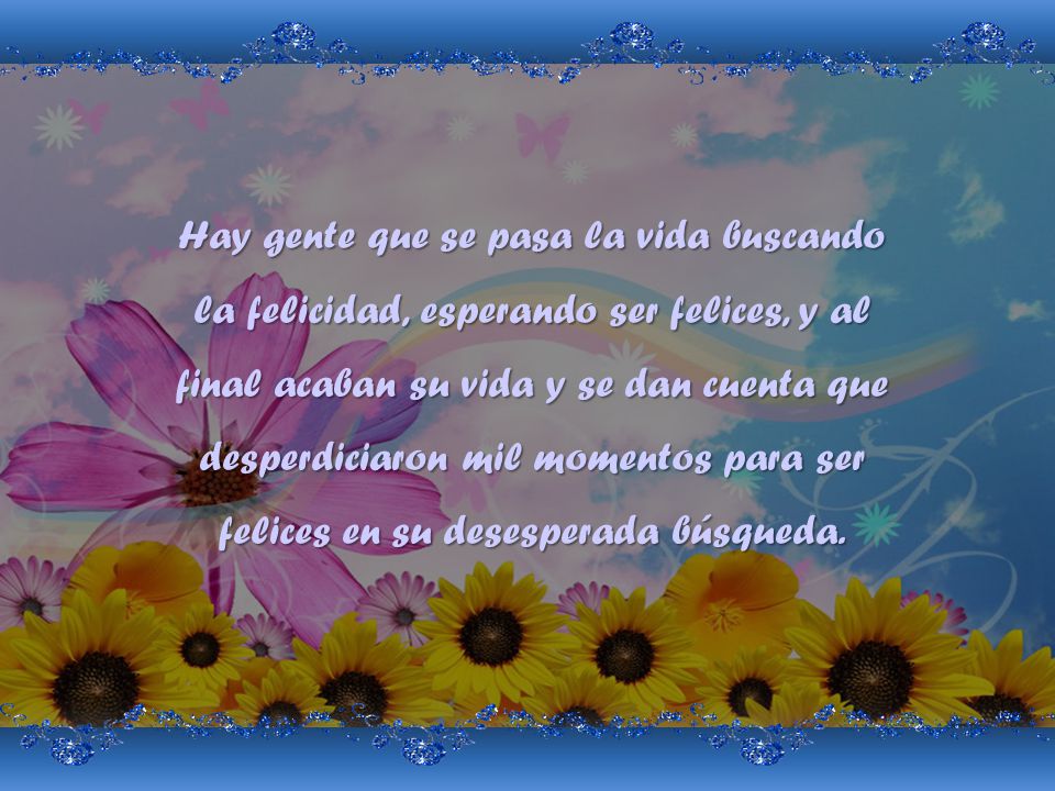 Hay gente que se pasa la vida buscando la felicidad, esperando ser felices, y al final acaban su vida y se dan cuenta que desperdiciaron mil momentos para ser felices en su desesperada búsqueda.