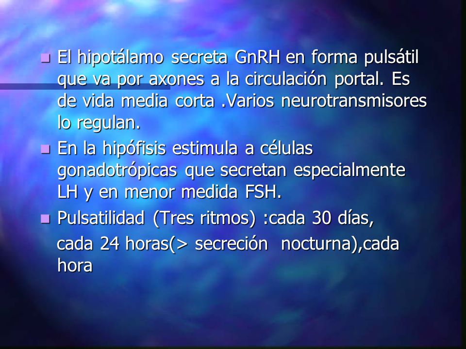 El hipotálamo secreta GnRH en forma pulsátil que va por axones a la circulación portal. Es de vida media corta .Varios neurotransmisores lo regulan.