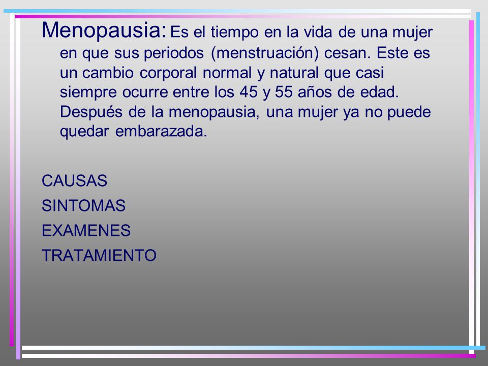 Menopausia: Es el tiempo en la vida de una mujer en que sus periodos (menstruación) cesan. Este es un cambio corporal normal y natural que casi siempre ocurre entre los 45 y 55 años de edad. Después de la menopausia, una mujer ya no puede quedar embarazada.