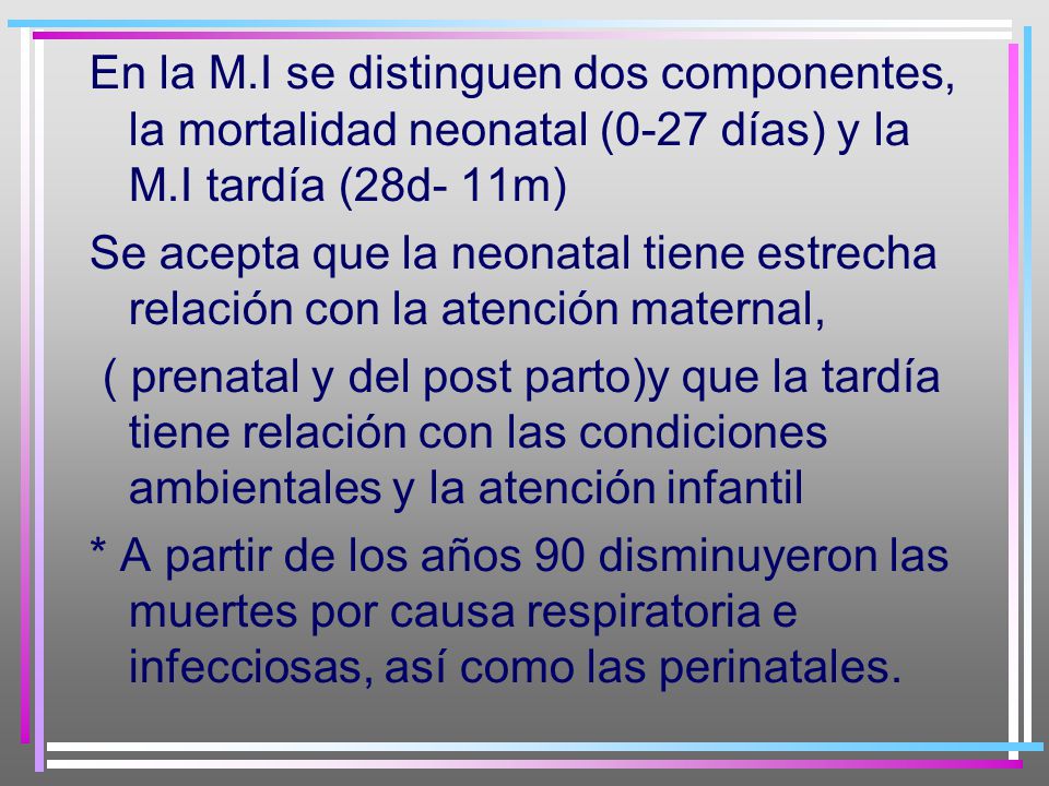 En la M.I se distinguen dos componentes, la mortalidad neonatal (0-27 días) y la M.I tardía (28d- 11m) Se acepta que la neonatal tiene estrecha relación con la atención maternal, ( prenatal y del post parto)y que la tardía tiene relación con las condiciones ambientales y la atención infantil * A partir de los años 90 disminuyeron las muertes por causa respiratoria e infecciosas, así como las perinatales.