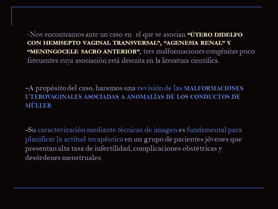 -Nos encontramos ante un caso en el que se asocian ÚTERO DIDELFO CON HEMISEPTO VAGINAL TRANSVERSAL , AGENESIA RENAL Y MENINGOCELE SACRO ANTERIOR , tres malformaciones congénitas poco frecuentes cuya asociación está descrita en la literatura científica.