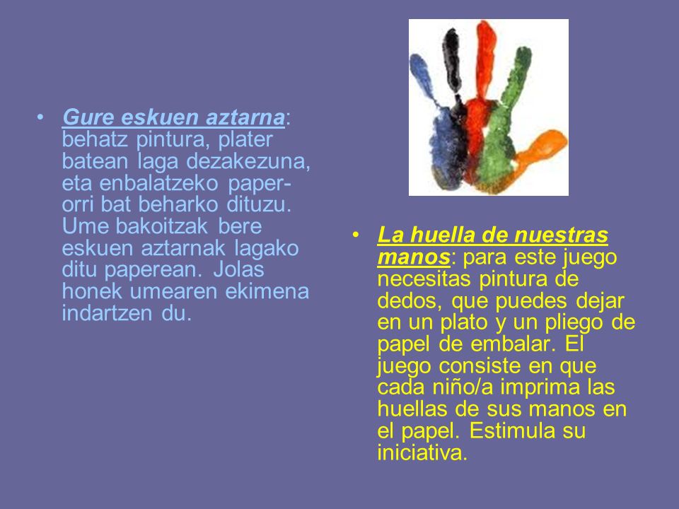Gure eskuen aztarna: behatz pintura, plater batean laga dezakezuna, eta enbalatzeko paper-orri bat beharko dituzu. Ume bakoitzak bere eskuen aztarnak lagako ditu paperean. Jolas honek umearen ekimena indartzen du.