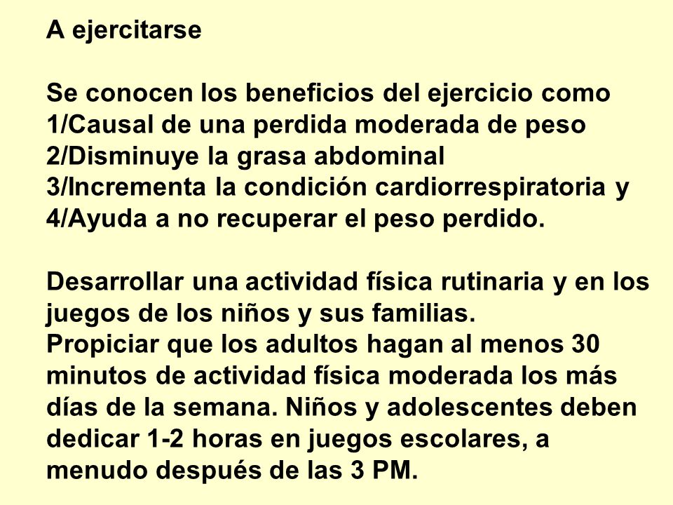A ejercitarse Se conocen los beneficios del ejercicio como 1/Causal de una perdida moderada de peso 2/Disminuye la grasa abdominal 3/Incrementa la condición cardiorrespiratoria y 4/Ayuda a no recuperar el peso perdido. Desarrollar una actividad física rutinaria y en los juegos de los niños y sus familias. Propiciar que los adultos hagan al menos 30 minutos de actividad física moderada los más días de la semana. Niños y adolescentes deben dedicar 1-2 horas en juegos escolares, a menudo después de las 3 PM.