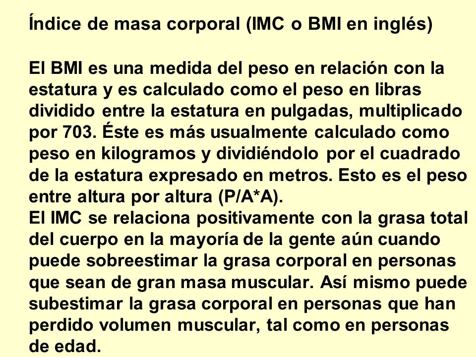 Índice de masa corporal (IMC o BMI en inglés) El BMI es una medida del peso en relación con la estatura y es calculado como el peso en libras dividido entre la estatura en pulgadas, multiplicado por 703. Éste es más usualmente calculado como peso en kilogramos y dividiéndolo por el cuadrado de la estatura expresado en metros. Esto es el peso entre altura por altura (P/A*A). El IMC se relaciona positivamente con la grasa total del cuerpo en la mayoría de la gente aún cuando puede sobreestimar la grasa corporal en personas que sean de gran masa muscular. Así mismo puede subestimar la grasa corporal en personas que han perdido volumen muscular, tal como en personas de edad.