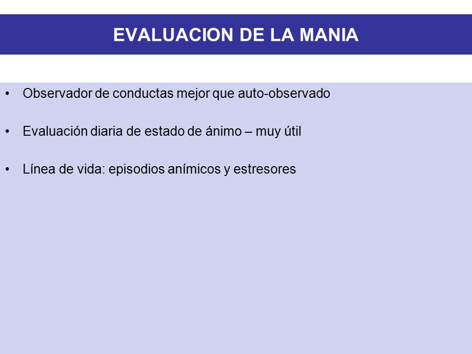 EVALUACION DE LA MANIA Observador de conductas mejor que auto-observado. Evaluación diaria de estado de ánimo – muy útil.