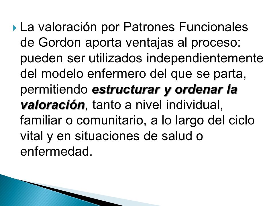 La valoración por Patrones Funcionales de Gordon aporta ventajas al proceso: pueden ser utilizados independientemente del modelo enfermero del que se parta, permitiendo estructurar y ordenar la valoración, tanto a nivel individual, familiar o comunitario, a lo largo del ciclo vital y en situaciones de salud o enfermedad.