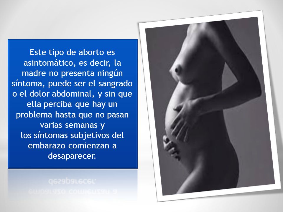 Este tipo de aborto es asintomático, es decir, la madre no presenta ningún síntoma, puede ser el sangrado o el dolor abdominal, y sin que ella perciba que hay un problema hasta que no pasan varias semanas y los síntomas subjetivos del embarazo comienzan a desaparecer.