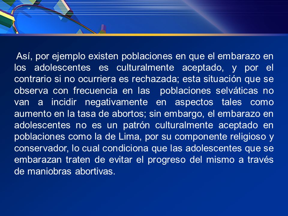 Así, por ejemplo existen poblaciones en que el embarazo en los adolescentes es culturalmente aceptado, y por el contrario si no ocurriera es rechazada; esta situación que se observa con frecuencia en las poblaciones selváticas no van a incidir negativamente en aspectos tales como aumento en la tasa de abortos; sin embargo, el embarazo en adolescentes no es un patrón culturalmente aceptado en poblaciones como la de Lima, por su componente religioso y conservador, lo cual condiciona que las adolescentes que se embarazan traten de evitar el progreso del mismo a través de maniobras abortivas.