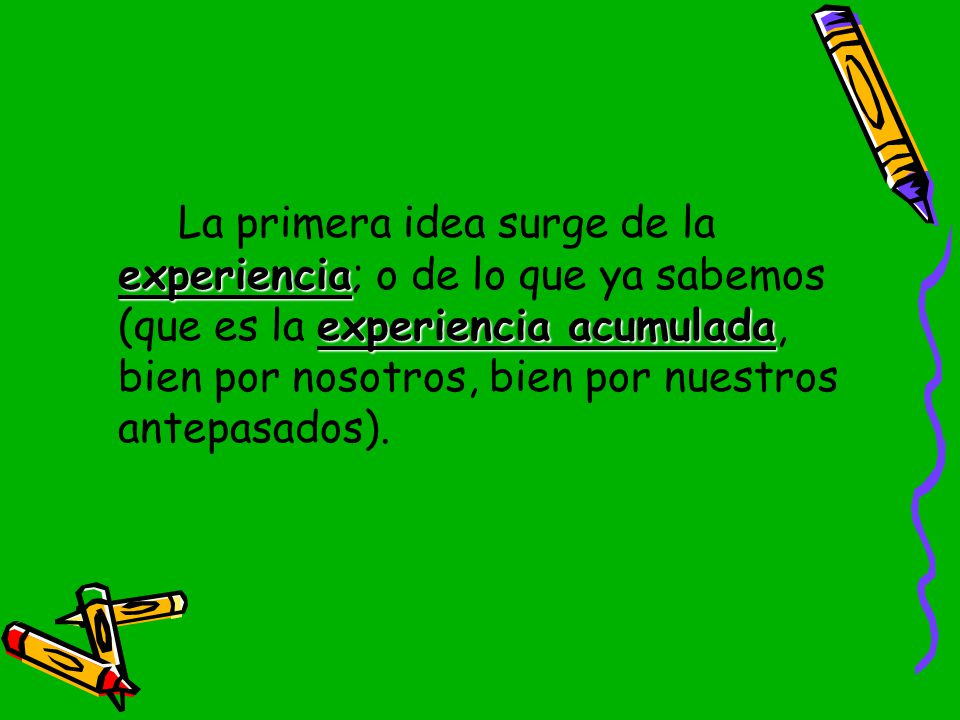 La primera idea surge de la experiencia; o de lo que ya sabemos (que es la experiencia acumulada, bien por nosotros, bien por nuestros antepasados).
