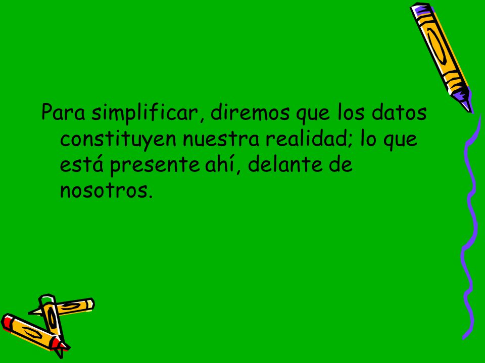 Para simplificar, diremos que los datos constituyen nuestra realidad; lo que está presente ahí, delante de nosotros.