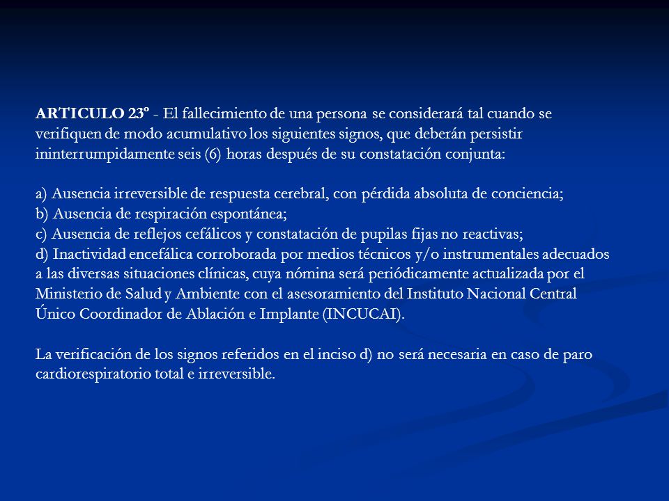 ARTICULO 23º - El fallecimiento de una persona se considerará tal cuando se verifiquen de modo acumulativo los siguientes signos, que deberán persistir ininterrumpidamente seis (6) horas después de su constatación conjunta: a) Ausencia irreversible de respuesta cerebral, con pérdida absoluta de conciencia; b) Ausencia de respiración espontánea; c) Ausencia de reflejos cefálicos y constatación de pupilas fijas no reactivas; d) Inactividad encefálica corroborada por medios técnicos y/o instrumentales adecuados a las diversas situaciones clínicas, cuya nómina será periódicamente actualizada por el Ministerio de Salud y Ambiente con el asesoramiento del Instituto Nacional Central Único Coordinador de Ablación e Implante (INCUCAI).