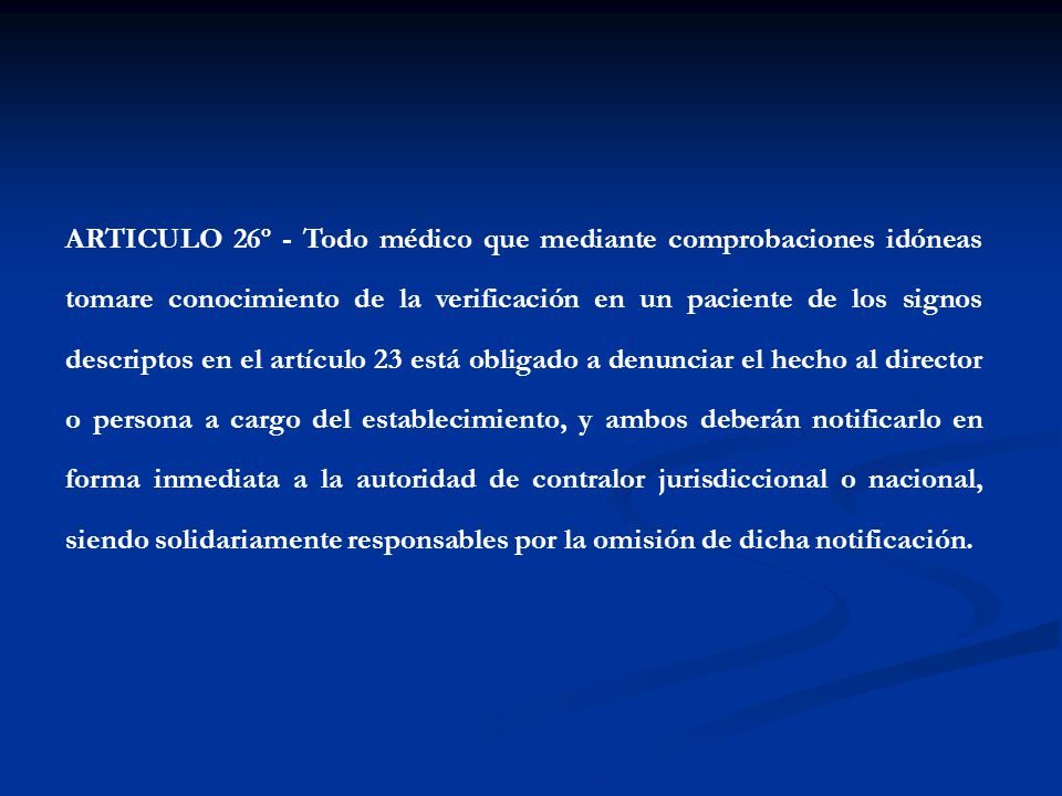 ARTICULO 26º - Todo médico que mediante comprobaciones idóneas tomare conocimiento de la verificación en un paciente de los signos descriptos en el artículo 23 está obligado a denunciar el hecho al director o persona a cargo del establecimiento, y ambos deberán notificarlo en forma inmediata a la autoridad de contralor jurisdiccional o nacional, siendo solidariamente responsables por la omisión de dicha notificación.