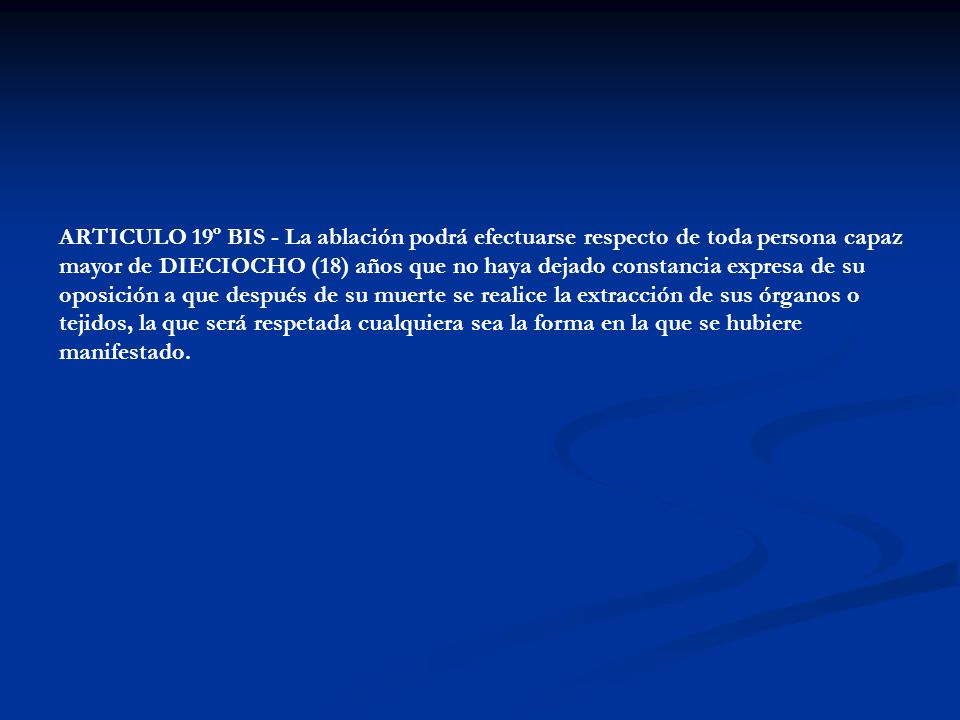 ARTICULO 19º BIS - La ablación podrá efectuarse respecto de toda persona capaz mayor de DIECIOCHO (18) años que no haya dejado constancia expresa de su oposición a que después de su muerte se realice la extracción de sus órganos o tejidos, la que será respetada cualquiera sea la forma en la que se hubiere manifestado.