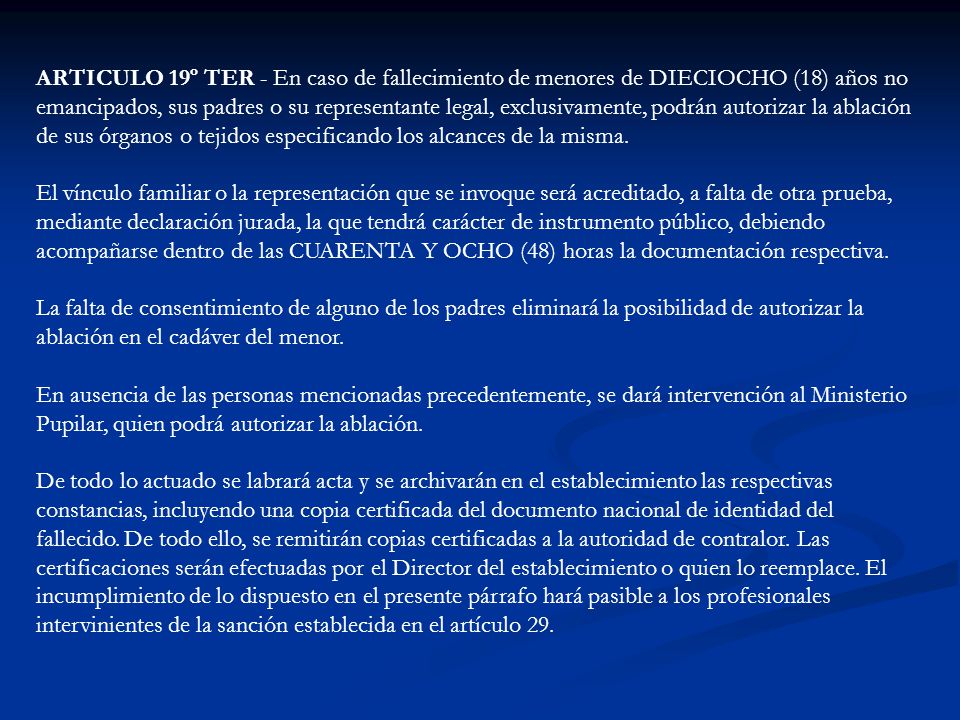 ARTICULO 19º TER - En caso de fallecimiento de menores de DIECIOCHO (18) años no emancipados, sus padres o su representante legal, exclusivamente, podrán autorizar la ablación de sus órganos o tejidos especificando los alcances de la misma.
