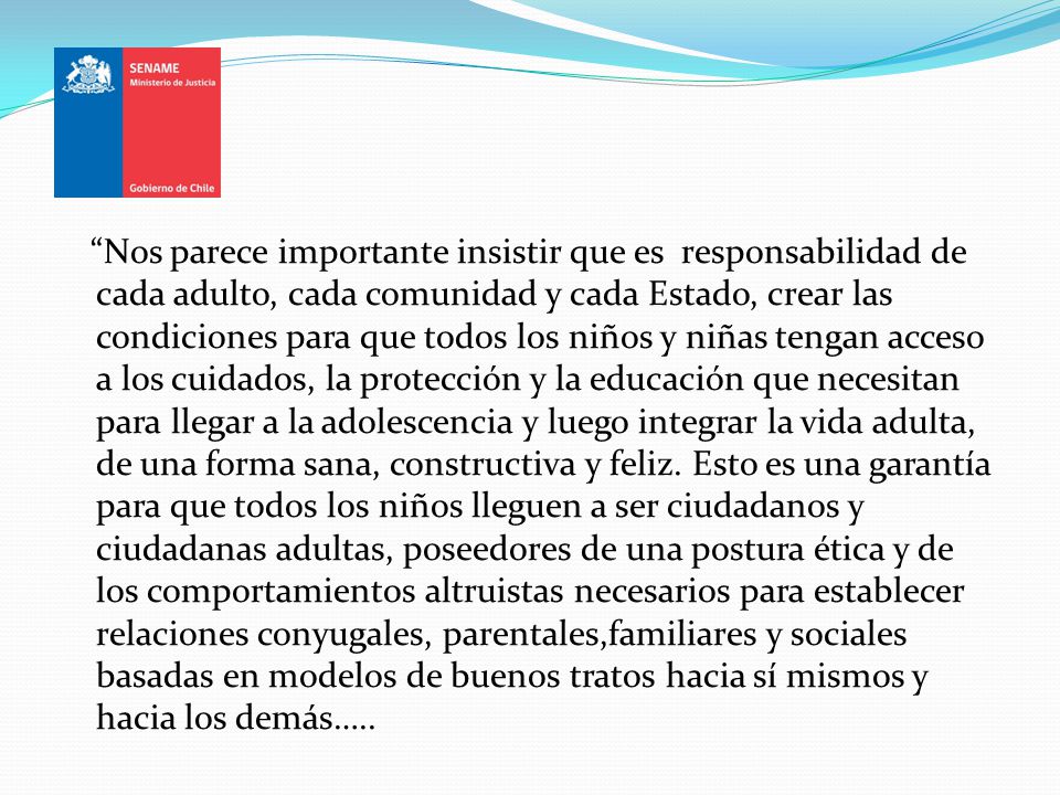 Nos parece importante insistir que es responsabilidad de cada adulto, cada comunidad y cada Estado, crear las condiciones para que todos los niños y niñas tengan acceso a los cuidados, la protección y la educación que necesitan para llegar a la adolescencia y luego integrar la vida adulta, de una forma sana, constructiva y feliz.