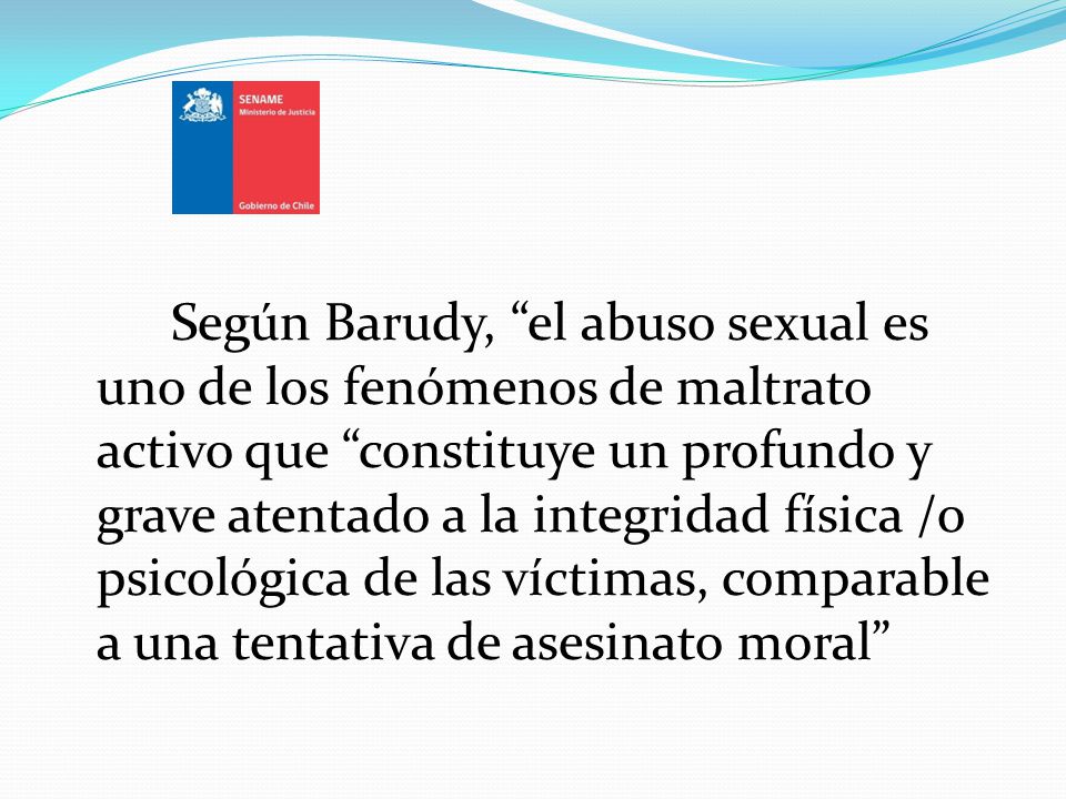 Según Barudy, el abuso sexual es uno de los fenómenos de maltrato activo que constituye un profundo y grave atentado a la integridad física /o psicológica de las víctimas, comparable a una tentativa de asesinato moral