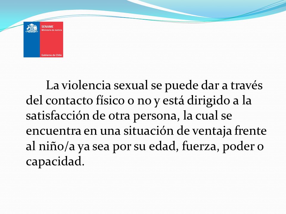 La violencia sexual se puede dar a través del contacto físico o no y está dirigido a la satisfacción de otra persona, la cual se encuentra en una situación de ventaja frente al niño/a ya sea por su edad, fuerza, poder o capacidad.