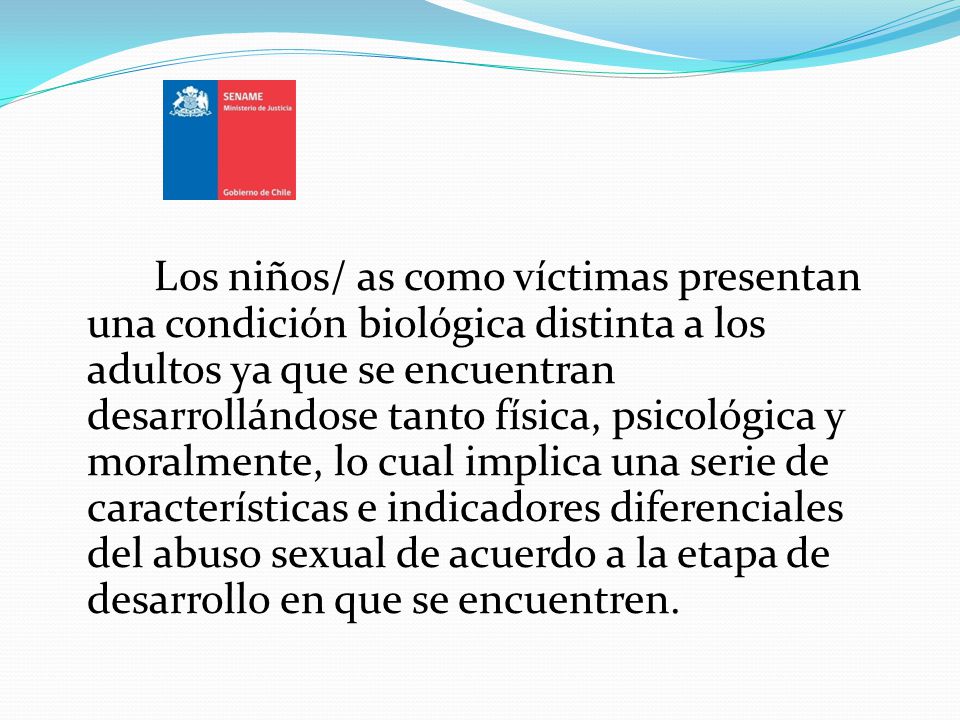 Los niños/ as como víctimas presentan una condición biológica distinta a los adultos ya que se encuentran desarrollándose tanto física, psicológica y moralmente, lo cual implica una serie de características e indicadores diferenciales del abuso sexual de acuerdo a la etapa de desarrollo en que se encuentren.