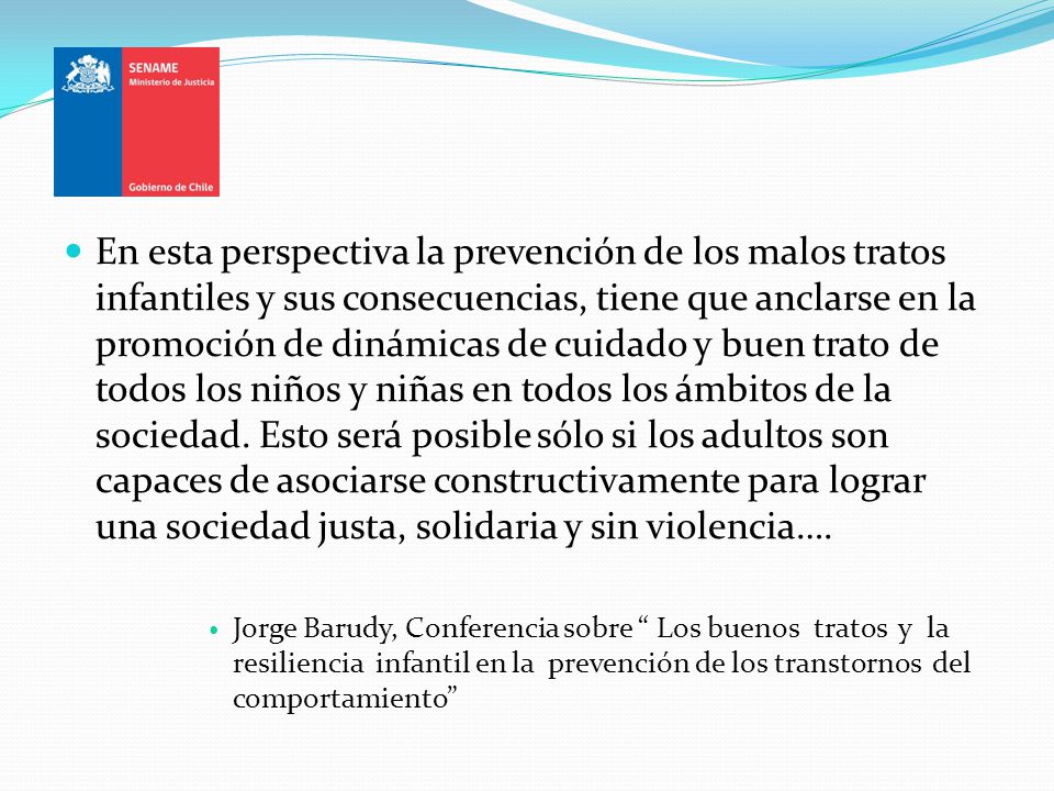 En esta perspectiva la prevención de los malos tratos infantiles y sus consecuencias, tiene que anclarse en la promoción de dinámicas de cuidado y buen trato de todos los niños y niñas en todos los ámbitos de la sociedad. Esto será posible sólo si los adultos son capaces de asociarse constructivamente para lograr una sociedad justa, solidaria y sin violencia….