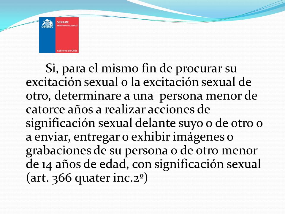 Si, para el mismo fin de procurar su excitación sexual o la excitación sexual de otro, determinare a una persona menor de catorce años a realizar acciones de significación sexual delante suyo o de otro o a enviar, entregar o exhibir imágenes o grabaciones de su persona o de otro menor de 14 años de edad, con significación sexual (art.