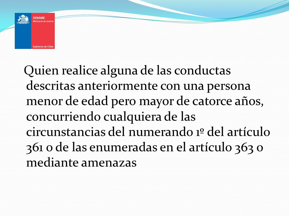 Quien realice alguna de las conductas descritas anteriormente con una persona menor de edad pero mayor de catorce años, concurriendo cualquiera de las circunstancias del numerando 1º del artículo 361 o de las enumeradas en el artículo 363 o mediante amenazas