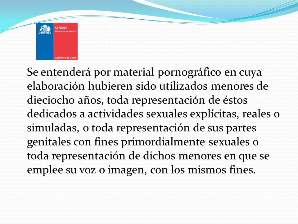 Se entenderá por material pornográfico en cuya elaboración hubieren sido utilizados menores de dieciocho años, toda representación de éstos dedicados a actividades sexuales explícitas, reales o simuladas, o toda representación de sus partes genitales con fines primordialmente sexuales o toda representación de dichos menores en que se emplee su voz o imagen, con los mismos fines.