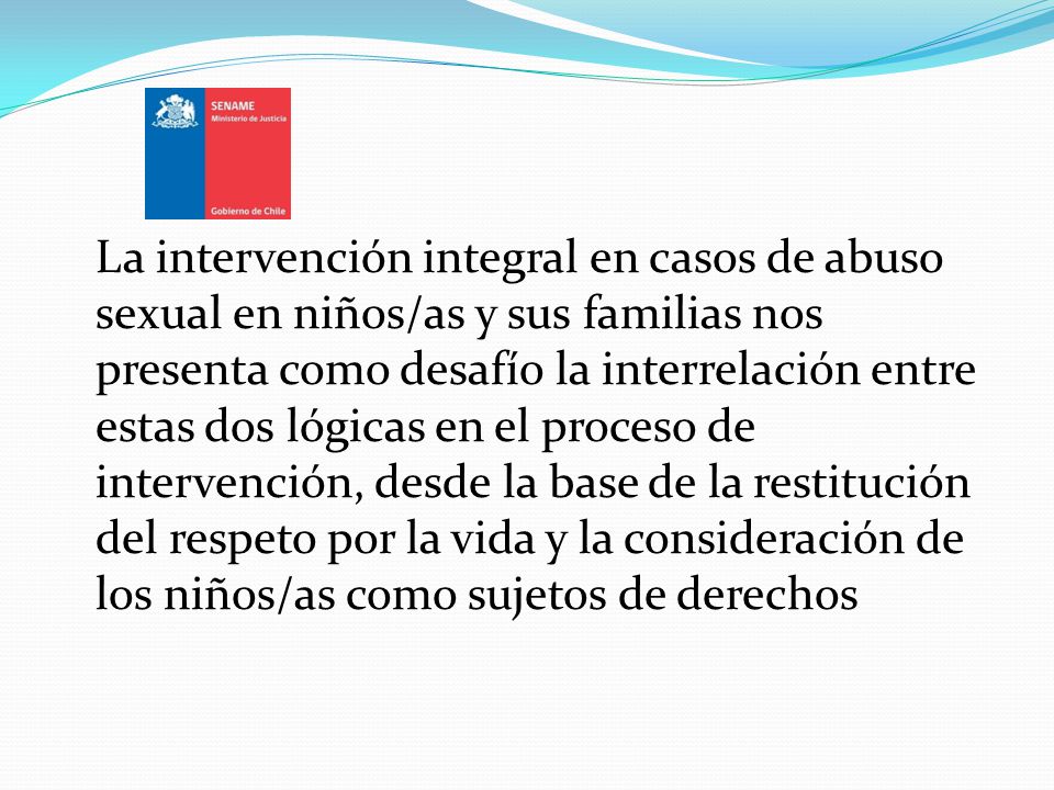 La intervención integral en casos de abuso sexual en niños/as y sus familias nos presenta como desafío la interrelación entre estas dos lógicas en el proceso de intervención, desde la base de la restitución del respeto por la vida y la consideración de los niños/as como sujetos de derechos