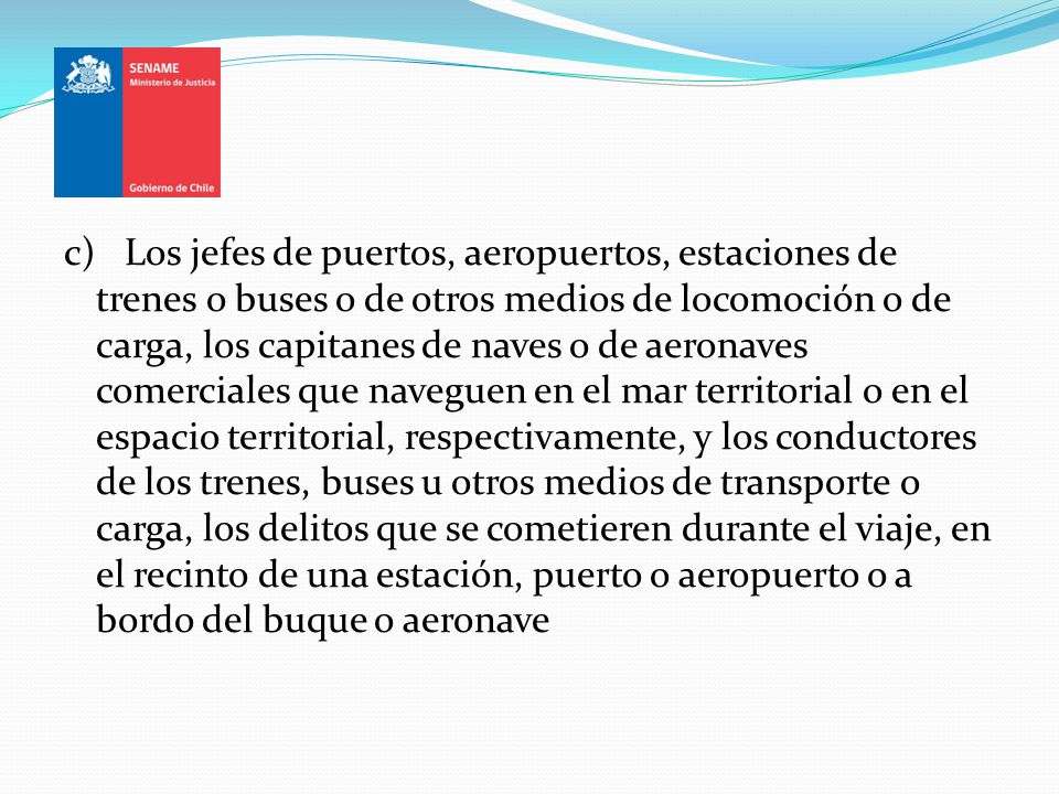 c) Los jefes de puertos, aeropuertos, estaciones de trenes o buses o de otros medios de locomoción o de carga, los capitanes de naves o de aeronaves comerciales que naveguen en el mar territorial o en el espacio territorial, respectivamente, y los conductores de los trenes, buses u otros medios de transporte o carga, los delitos que se cometieren durante el viaje, en el recinto de una estación, puerto o aeropuerto o a bordo del buque o aeronave