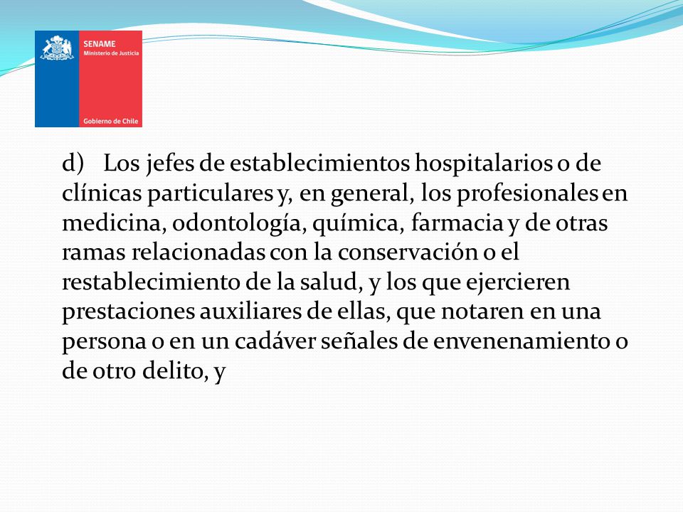 d) Los jefes de establecimientos hospitalarios o de clínicas particulares y, en general, los profesionales en medicina, odontología, química, farmacia y de otras ramas relacionadas con la conservación o el restablecimiento de la salud, y los que ejercieren prestaciones auxiliares de ellas, que notaren en una persona o en un cadáver señales de envenenamiento o de otro delito, y