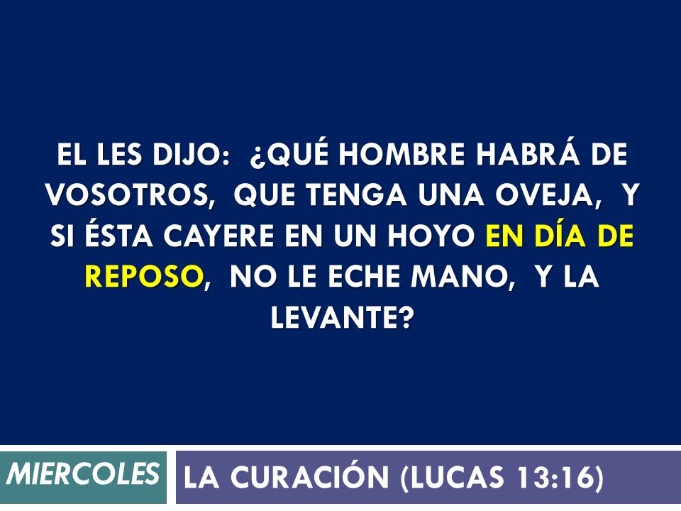 El les dijo: ¿Qué hombre habrá de vosotros, que tenga una oveja, y si ésta cayere en un hoyo en día de reposo, no le eche mano, y la levante