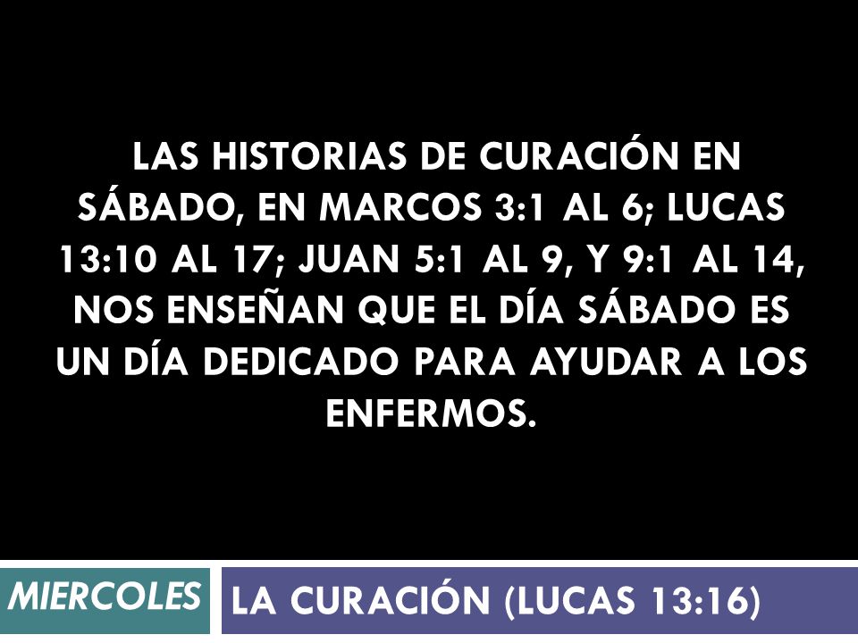Las historias de curación en sábado, en Marcos 3:1 al 6; Lucas 13:10 al 17; Juan 5:1 al 9, y 9:1 al 14, nos enseñan que el día sábado es un día dedicado para ayudar a los enfermos.