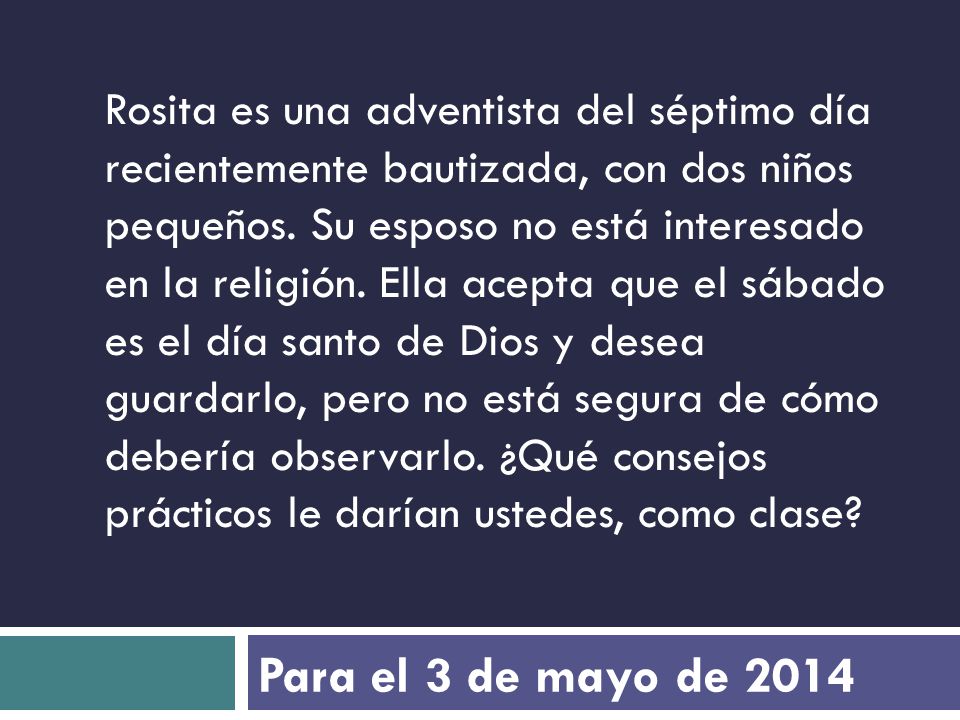 Rosita es una adventista del séptimo día recientemente bautizada, con dos niños pequeños. Su esposo no está interesado en la religión. Ella acepta que el sábado es el día santo de Dios y desea guardarlo, pero no está segura de cómo debería observarlo. ¿Qué consejos prácticos le darían ustedes, como clase