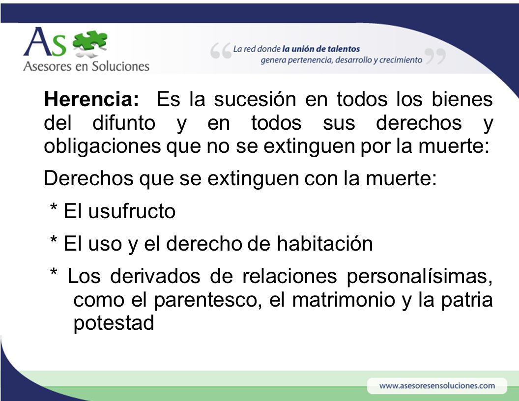 Herencia: Es la sucesión en todos los bienes del difunto y en todos sus derechos y obligaciones que no se extinguen por la muerte: Derechos que se extinguen con la muerte: * El usufructo * El uso y el derecho de habitación * Los derivados de relaciones personalísimas, como el parentesco, el matrimonio y la patria potestad